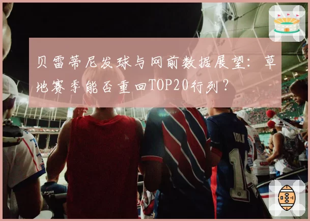 贝雷蒂尼发球与网前数据展望：草地赛季能否重回TOP20行列？