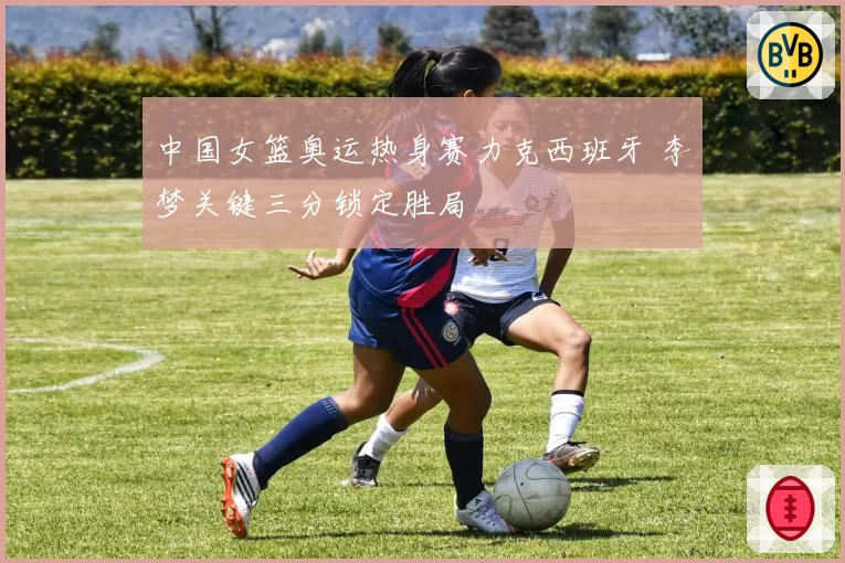 中国女篮奥运热身赛力克西班牙 李梦关键三分锁定胜局