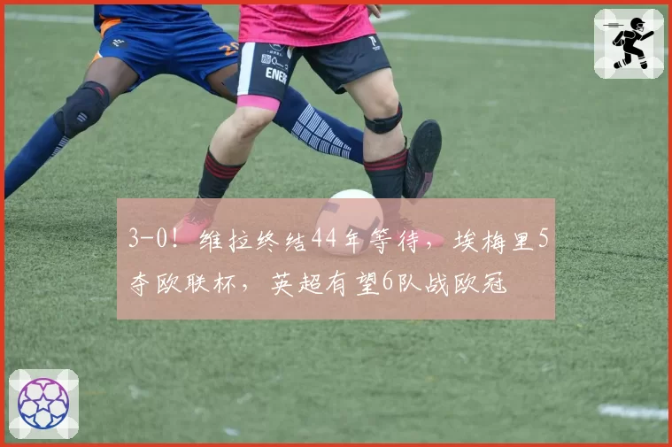 3-0！维拉终结44年等待，埃梅里5夺欧联杯，英超有望6队战欧冠