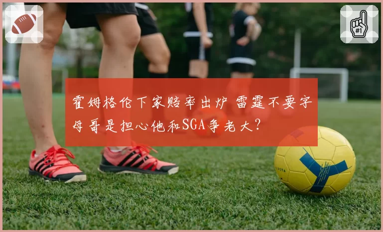 霍姆格伦下家赔率出炉 雷霆不要字母哥是担心他和SGA争老大？