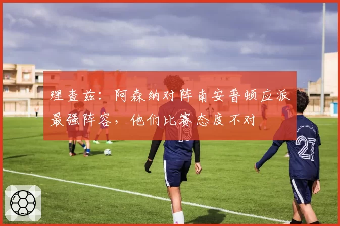 理查兹：阿森纳对阵南安普顿应派最强阵容，他们比赛态度不对