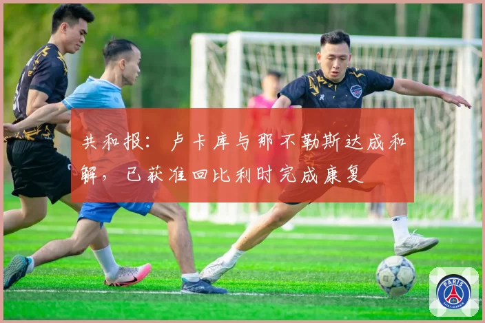 共和报：卢卡库与那不勒斯达成和解，已获准回比利时完成康复