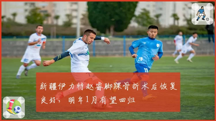 新疆伊力特赵睿脚踝骨折术后恢复良好，明年1月有望回归