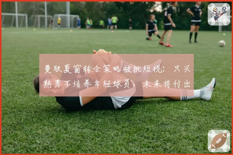曼联夏窗转会策略被批短视:只买熟男不培养年轻球员,未来将付出代价