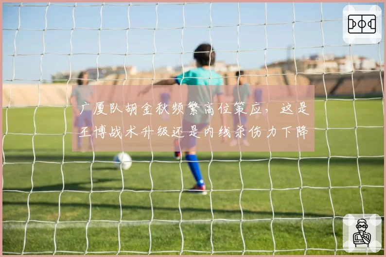 广厦队胡金秋频繁高位策应，这是王博战术升级还是内线杀伤力下降的信号？