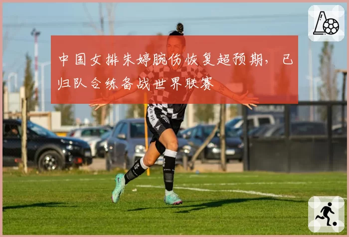 中国女排朱婷腕伤恢复超预期，已归队合练备战世界联赛