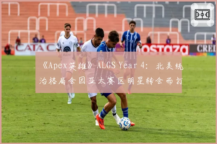 《Apex英雄》ALGS Year 4：北美统治格局会因亚太赛区明星转会而打破吗？
