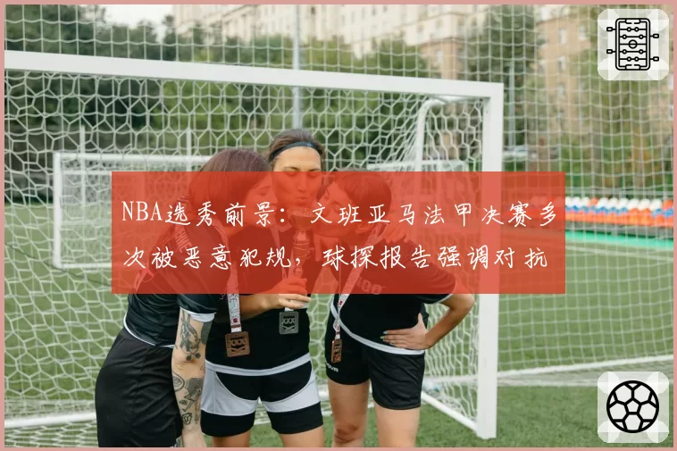 NBA选秀前景:文班亚马法甲决赛多次被恶意犯规,球探报告强调对抗弱点