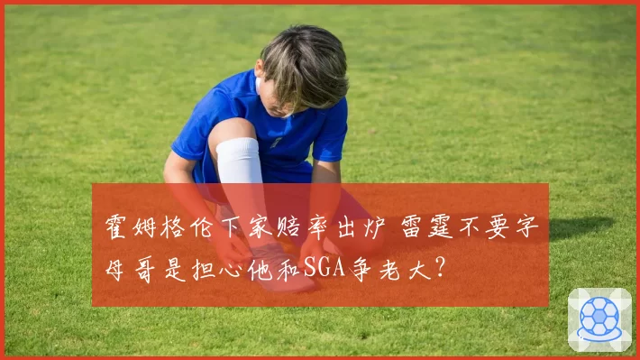 霍姆格伦下家赔率出炉 雷霆不要字母哥是担心他和SGA争老大？