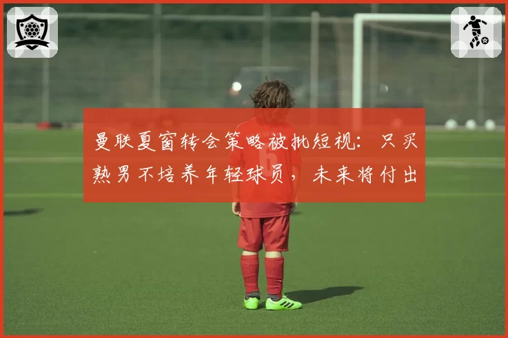 曼联夏窗转会策略被批短视:只买熟男不培养年轻球员,未来将付出代价