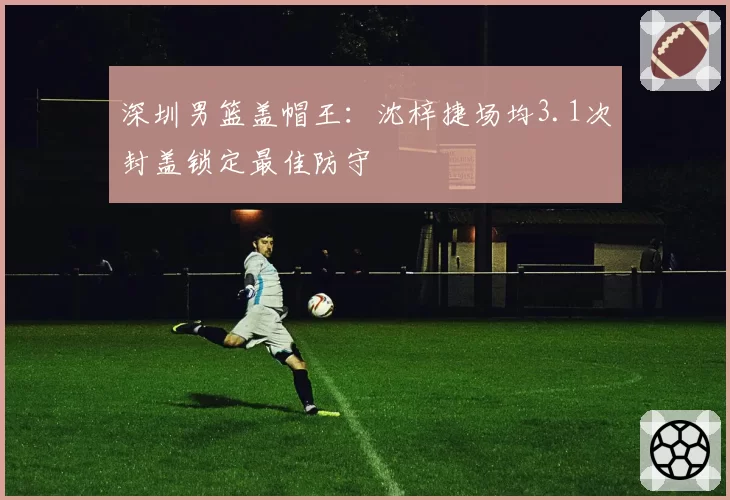 深圳男篮盖帽王：沈梓捷场均3.1次封盖锁定最佳防守