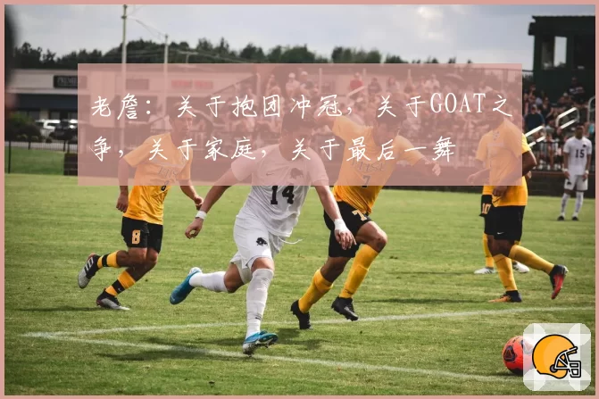 老詹：关于抱团冲冠，关于GOAT之争，关于家庭，关于最后一舞