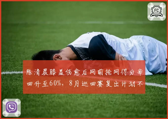 陈清晨膝盖伤愈后网前抢网得分率回升至60%，8月巡回赛复出计划不变