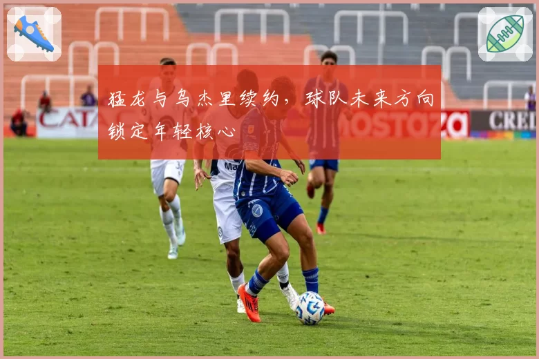猛龙与乌杰里续约，球队未来方向锁定年轻核心