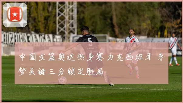 中国女篮奥运热身赛力克西班牙 李梦关键三分锁定胜局