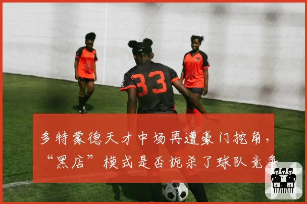 多特蒙德天才中场再遭豪门挖角，“黑店”模式是否扼杀了球队竞争力？