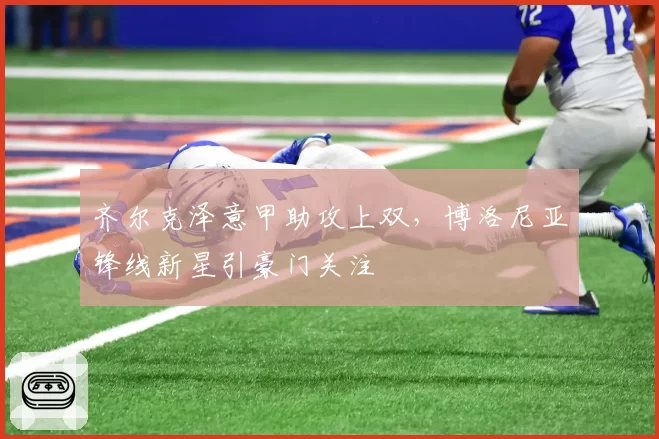 齐尔克泽意甲助攻上双，博洛尼亚锋线新星引豪门关注