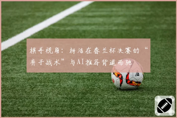 棋手视角：柯洁在春兰杯决赛的“弃子战术”与AI推荐背道而驰
