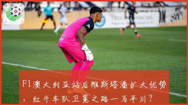F1澳大利亚站后维斯塔潘扩大优势，红牛车队卫冕之路一马平川？
