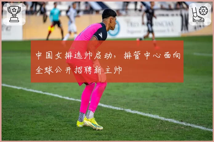 中国女排选帅启动，排管中心面向全球公开招聘新主帅