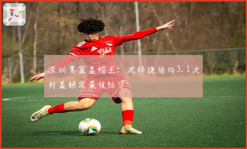 深圳男篮盖帽王：沈梓捷场均3.1次封盖锁定最佳防守