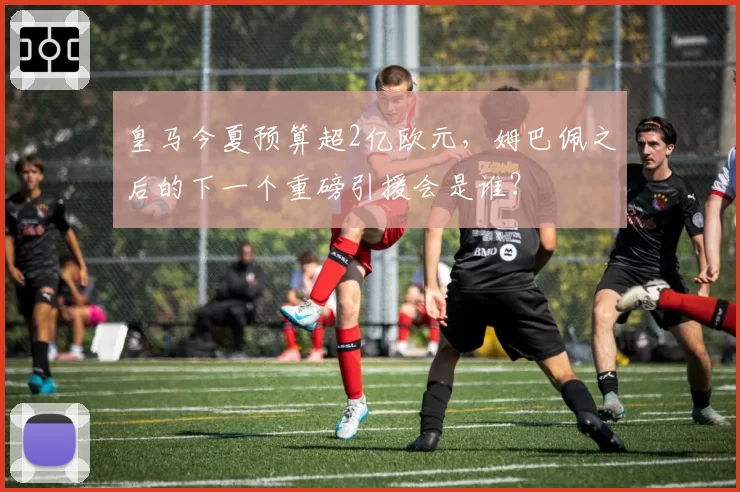 皇马今夏预算超2亿欧元,姆巴佩之后的下一个重磅引援会是谁?