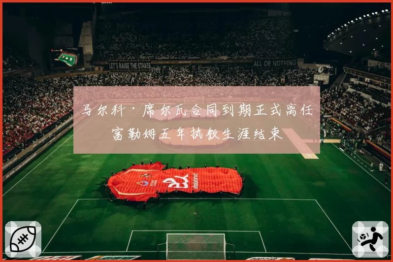 马尔科·席尔瓦合同到期正式离任，富勒姆五年执教生涯结束