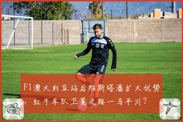 F1澳大利亚站后维斯塔潘扩大优势，红牛车队卫冕之路一马平川？