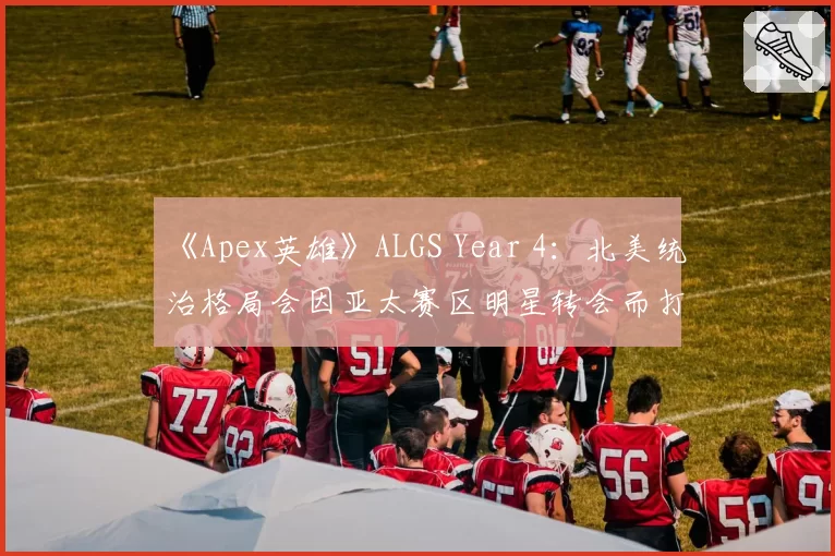 《Apex英雄》ALGS Year 4：北美统治格局会因亚太赛区明星转会而打破吗？