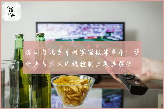 深圳与北京系列赛篮板球争夺：萨林杰与利夫内线控制力数据解析