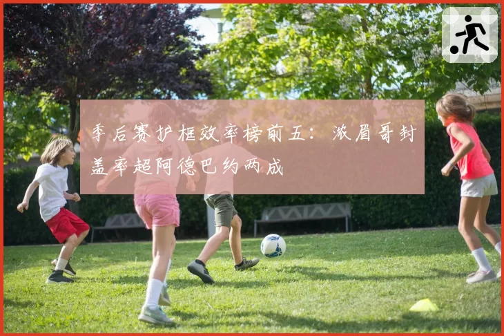 季后赛护框效率榜前五:浓眉哥封盖率超阿德巴约两成