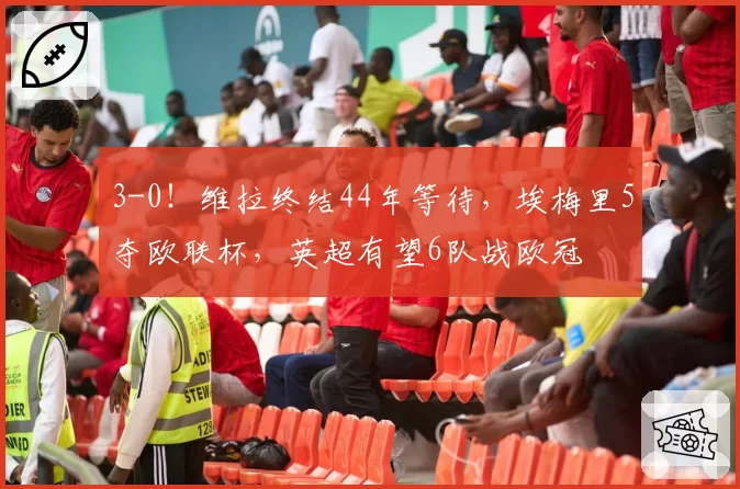 3-0！维拉终结44年等待，埃梅里5夺欧联杯，英超有望6队战欧冠