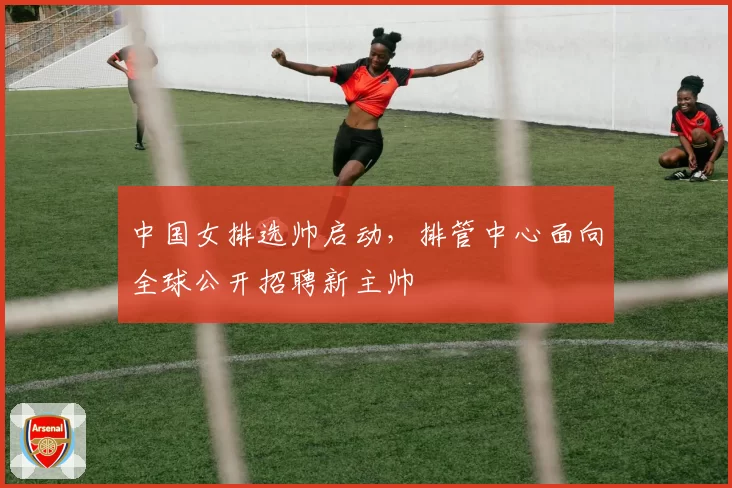 中国女排选帅启动，排管中心面向全球公开招聘新主帅
