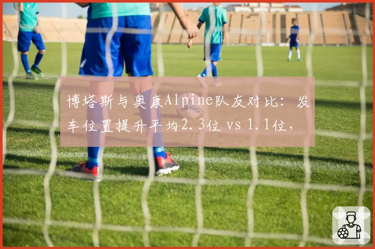 博塔斯与奥康Alpine队友对比：发车位置提升平均2.3位 vs 1.1位，但防守成功率低27%