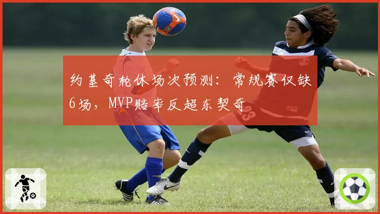 约基奇轮休场次预测:常规赛仅缺6场,MVP赔率反超东契奇