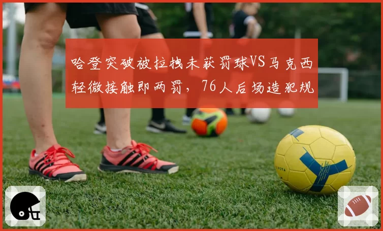 哈登突破被拉拽未获罚球VS马克西轻微接触即两罚，76人后场造犯规能力天壤之别