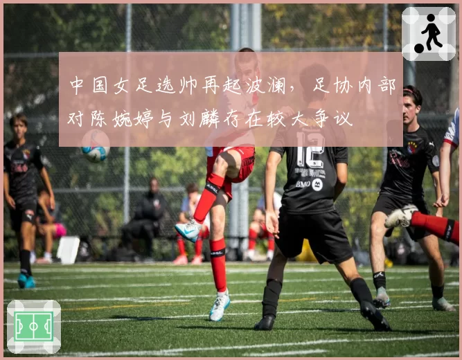 中国女足选帅再起波澜，足协内部对陈婉婷与刘麟存在较大争议