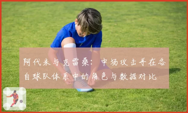 阿代米与克雷桑：中场攻击手在各自球队体系中的角色与数据对比