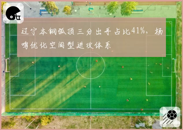 辽宁本钢弧顶三分出手占比41%，杨鸣优化空间型进攻体系