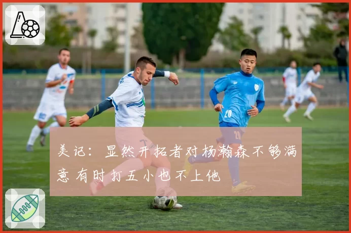 美记：显然开拓者对杨瀚森不够满意 有时打五小也不上他