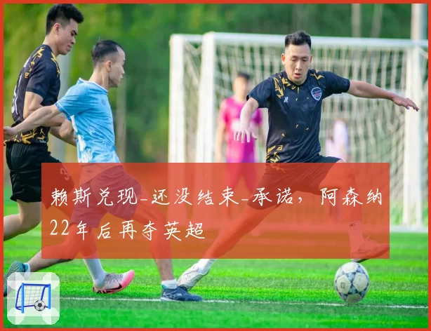 赖斯兑现_还没结束_承诺，阿森纳22年后再夺英超