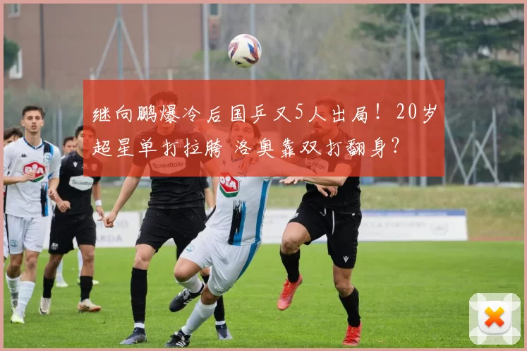继向鹏爆冷后国乒又5人出局！20岁超星单打拉胯 洛奥靠双打翻身？
