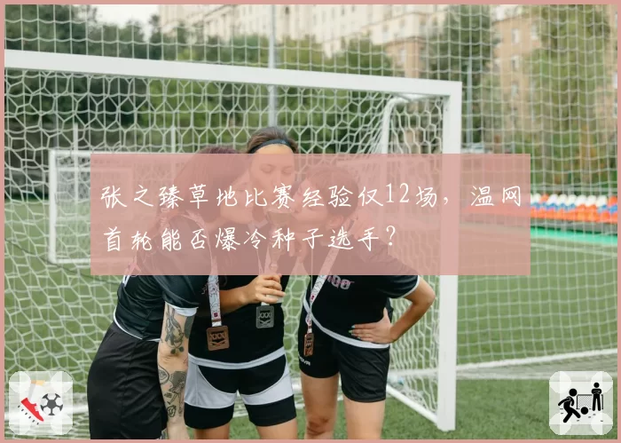 张之臻草地比赛经验仅12场,温网首轮能否爆冷种子选手?