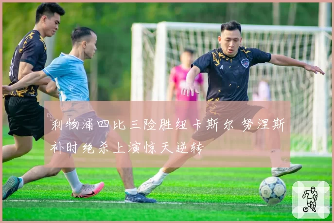 利物浦四比三险胜纽卡斯尔 努涅斯补时绝杀上演惊天逆转