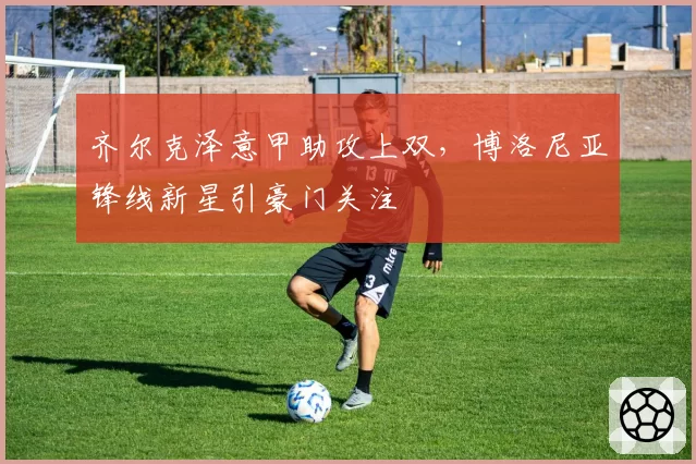 齐尔克泽意甲助攻上双，博洛尼亚锋线新星引豪门关注