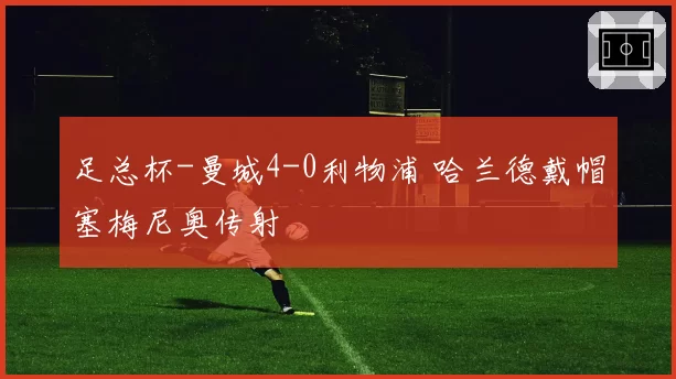 足总杯-曼城4-0利物浦 哈兰德戴帽塞梅尼奥传射