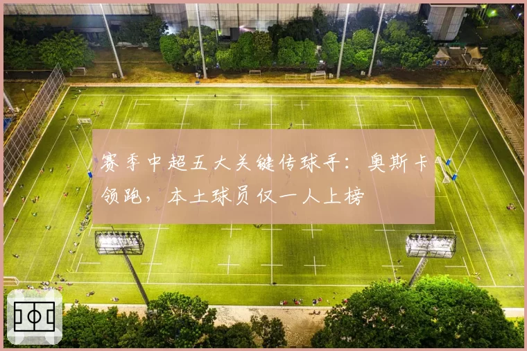 赛季中超五大关键传球手：奥斯卡领跑，本土球员仅一人上榜