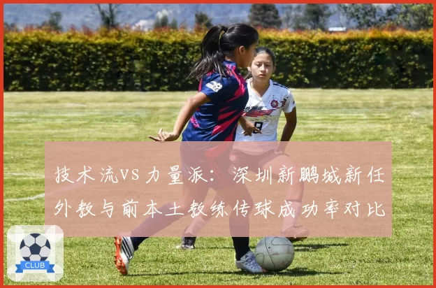技术流vs力量派：深圳新鹏城新任外教与前本土教练传球成功率对比