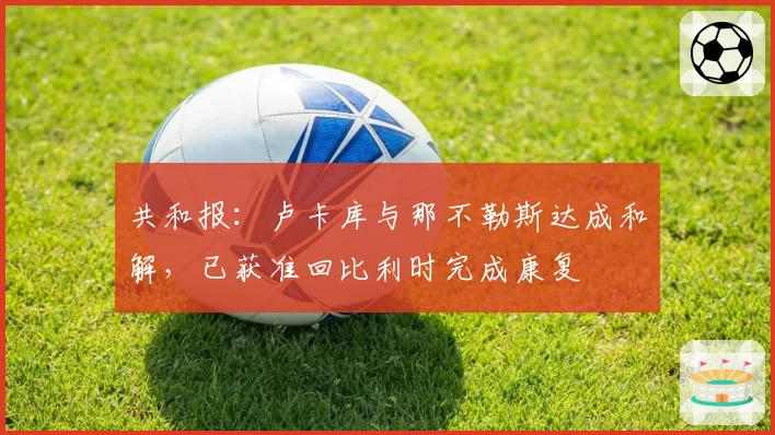 共和报：卢卡库与那不勒斯达成和解，已获准回比利时完成康复