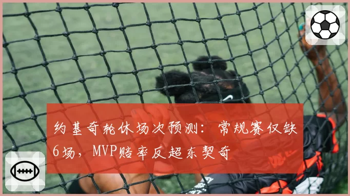 约基奇轮休场次预测:常规赛仅缺6场,MVP赔率反超东契奇